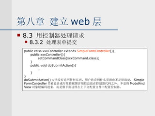 第八章 建立 web 层 8.3  用控制器处理请求 8.3.2  处理表单提交 public calss xxxController extends  SimpleFormController (){ public xxxController(){ setCommandClass(xxxCommand.class); } public void doSubmitAction(){ … } } doSubmitAction() 方法没有返回任何东西，用户将看到什么页面也不是很清楚， Simple FormController 类被设计成尽量将视图详细信息放在控制器代码之外。不是将 ModelAnd View 对象硬编码进来，而是像下面这样在上下文配置文件中配置控制器。 
