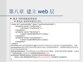 第八章 建立 web 层 8.3  用控制器处理请求 8.3.2  处理表单提交 ( 续 ) <bean id=“xxxController” class=“xxxFormController”> <property name=“xxxService”> <ref bean=“xxxService” /> </property> <property name=“formView”> <value>newStudentForm</value> </property> <property name=“successView”> <value>studentWelcome</value> </property> </bean> formView 属性是控制器接收到 get 请求或有任何错误发生时需要显示的视图的逻辑名。同样， successView 属性是提交的表单成功处理后要显示的视图的逻辑名。视图解析器将使用这些值 来定位相应的视图对象。 doSubmitAction() 方法的限制是无法往视图发送任何数据。如果需要给视图传递数据，需要复 写 onSubmit() 方法而不是 doSubmitAction() 方法。 protected ModelAndView onSubmit(command,errors){ return new ModelAndView( getSuccessView() ,”student”,student); } 