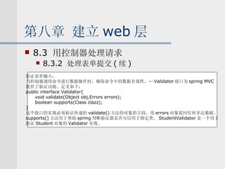 第八章 建立 web 层 8.3  用控制器处理请求 8.3.2  处理表单提交 ( 续 ) 验证表单输入： 当控制器调用命令进行数据操作时，确保命令中的数据有效性，… Validator 接口为 spring MVC 提供了验证功能。定义如下： public interface Validator{ void validate(Object obj,Errors errors); boolean supports(Class clazz); } 这个接口的实现必须验证传递给 validate() 方法的对象的字段，用 errors 对象驳回任何非法数据。 supports() 方法用于帮助 spring 判断验证器是否可以用于指定类。 StudentValidator 是一个用于 验证 Student 对象的 Validator 实现。 