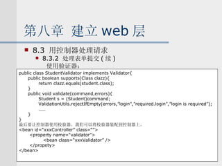 第八章 建立 web 层 8.3  用控制器处理请求 8.3.2  处理表单提交 ( 续 ) 使用验证器： public class StudentValidator implements Validator{ public boolean supports(Class clazz){ return clazz.equals(student.class); } public void validate(command,errors){ Student s = (Student)command; ValidationUtils.rejectIfEmpty(errors,”login”,”required.login”,”login is required”); …… } } 最后要让控制器使用校验器。我们可以将校验器装配到控制器上。 <bean id=“xxxController” class=“”> <property name=“validator”> <bean class=“xxxValidator” /> </propety> </bean> 