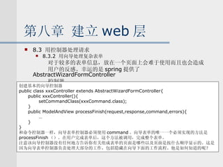 第八章 建立 web 层 8.3  用控制器处理请求 8.3.2  用向导处理复杂表单 对于较多的表单信息，放在一个页面上会难于使用而且也会造成 用户的反感。幸运的是 spring 提供了 AbstractWizardFormController 控制器。 创建基本的向导控制器 public class xxxController extends AbstractWizardFormController{ public xxxController(){ setCommandClass(xxxCommand.class); } public ModelAndView processFinish(request,response,command,errors){ … } } 和命令控制器一样，向导表单控制器必须使用 command 。向导表单的唯一一个必须实现的方法是 processFinish （）。在用户完成表单后，这个方法被调用，完成整个表单。 注意该向导控制器没有任何地方告诉你有关组成表单的页面是哪些以及页面是按什么顺序显示的。这是 因为向导表单控制器负责处理大部分的工作，包括隐藏在向导下面的工作流程。他是如何知道的呢？ 