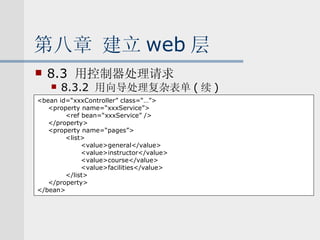第八章 建立 web 层 8.3  用控制器处理请求 8.3.2  用向导处理复杂表单 ( 续 ) <bean id=“xxxController” class=“…”> <property name=“xxxService”> <ref bean=“xxxService” /> </property> <property name=“pages”> <list> <value>general</value> <value>instructor</value> <value>course</value> <value>facilities</value> </list> </property> </bean> 