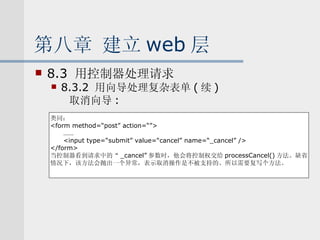 第八章 建立 web 层 8.3  用控制器处理请求 8.3.2  用向导处理复杂表单 ( 续 ) 取消向导 : 类同： <form method=“post” action=“”> …… <input type=“submit” value=“cancel” name=“_cancel” /> </form> 当控制器看到请求中的“ _cancel” 参数时，他会将控制权交给 processCancel() 方法。缺省 情况下，该方法会抛出一个异常，表示取消操作是不被支持的。所以需要复写个方法。 