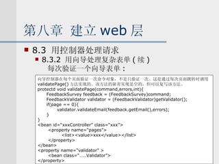 第八章 建立 web 层 8.3  用控制器处理请求 8.3.2  用向导处理复杂表单 ( 续 ) 每次验证一个向导表单 : 向导控制器在每个页面验证一次命令对象，不是只验证一次。这是通过每次页面跳转时调用 validatePage() 方法实现的。该方法的缺省实现是空的，但可以复写该方法。 protectd void validatePage(command,errors,int){ FeedbackSurvey feedback = (FeedbackSurvey)command; FeedbackValidator validator = (FeedbackValidator)getValidator(); if(page == 0){ validator.validateEmail(feedback.getEmail(),errors); } } <bean id=“xxxController” class=“xxx”> <property name=“pages”> <list><value>xxx</value></list> </property> </bean> <property name=“validator” > <bean class=“……Validator”> </property> 