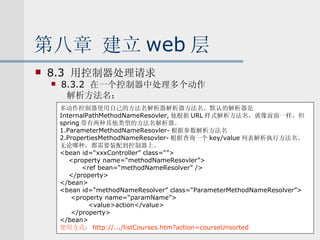 第八章 建立 web 层 8.3  用控制器处理请求 8.3.2  在一个控制器中处理多个动作 解析方法名： 多动作控制器使用自己的方法名解析器解析器方法名。默认的解析器是 InternalPathMethodNameResovler, 他根据 URL 样式解析方法名，就像前面一样。但 spring 带有两种其他类型的方法名解析器。 1.ParameterMethodNameResovler- 根据参数解析方法名 2.PropertiesMethodNameResovler- 根据查询一个 key/value 列表解析执行方法名。 无论哪种，都需要装配到控制器上。 <bean id=“xxxController” class=“”> <property name=“methodNameResovler”> <ref bean=“methodNameResolver” /> </property> </bean> <bean id=“methodNameResolver” class=“ParameterMethodNameResolver”> <property name=“paramName”> <value>action</value> </property> </bean> 使用方式： http://.../listCourses.htm?action=courseUnsorted 