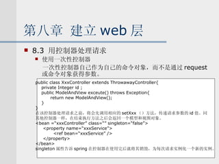 第八章 建立 web 层 8.3  用控制器处理请求 使用一次性控制器 一次性控制器自己作为自己的命令对象，而不是通过 request 或命令对象获得参数。 public class XxxController extends ThrowawayController{ private Integer id ; public ModelAndView exceute() throws Exception{ return new ModelAndView(); } } 在该控制器处理请求之前，将会先调用相应的 setXxx （）方法，传递请求参数的 id 值。同 其他控制器一样，在结束执行方法之后会返回一个模型和视图对象。 <bean =“xxxController” class=“” singleton=“false”> <property name=“xxxService”> <ref bean=“xxxService” /> </property> </bean> singleton 属性告诉 spring 在控制器在使用完后就将其销毁，为每次请求实例化一个新的实例。 