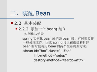 二、装配 Bean 2.2  基本装配 2.2.2  添加一个 bean( 续 ) 实例化与销毁 spring 实例化 bean 或销毁 bean 时，有时需要作一些处理工作，因此 spring 可以在创建和拆卸 bean 的时候调用 bean 的两个生命周期方法。 <bean id=“foo” class=“...Foo” init-method=“setup” destory-method=“teardown”/> 