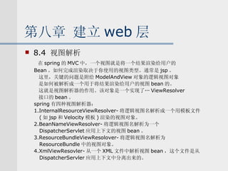 第八章 建立 web 层 8.4  视图解析 在 spring 的 MVC 中，一个视图就是将一个结果渲染给用户的 Bean 。如何完成渲染取决于你使用的视图类型。通常是 jsp 。  这里，关键的问题是附给 ModelAndView 对象的逻辑视图对象 是如何被解析成一个用于将结果渲染给用户的视图 bean 的。 这就是视图解析器的作用。该对象是一个实现了… ViewResolver 接口的 bean 。 spring 有四种视图解析器： 1.InternalResourceViewResolver- 将逻辑视图名解析成一个用模板文件 ( 如 jsp 和 Velocity 模板 ) 渲染的视图对象。 2.BeanNameViewResolver- 将逻辑视图名解析为一个 DispatcherServlet 应用上下文的视图 bean 。 3.ResourceBundleViewResolover- 将逻辑视图名解析为 ResourceBundle 中的视图对象。 4.XmlViewResovler- 从一个 XML 文件中解析视图 bean ，这个文件是从 DispatcherServler 应用上下文中分离出来的。 