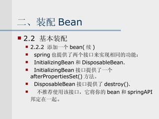 二、装配 Bean 2.2  基本装配 2.2.2  添加一个 bean( 续 ) spring 也提供了两个接口来实现相同的功能： InitializingBean 和 DisposableBean. InitializingBean 接口提供了一个 afterPropertiesSet() 方法。 DisposableBean 接口提供了 destroy(). 不推荐使用该接口，它将你的 bean 和 springAPI 邦定在一起 。 