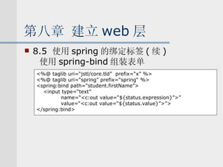 第八章 建立 web 层 8.5  使用 spring 的绑定标签 ( 续 ) 使用 spring-bind 组装表单 <%@ taglib uri=“jstl/core.tld”  prefix=“x” %> <%@ taglib uri=“spring” prefix=“spring“ %> <spring:bind path=“student.firstName”> <input type=“text”  name=“<c:out value=“${status.expression}”>” value=“<c:out value=“${status.value}”>”> </spring:bind> 