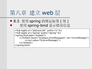 第八章 建立 web 层 8.5  使用 spring 的绑定标签 ( 续 ) 使用 spring-bind 显示错误信息 <%@ taglib uri=“jstl/core.tld”  prefix=“x” %> <%@ taglib uri=“spring” prefix=“spring“ %> <spring:bind path=“student”> <c:forEach items=“${status.errorMessages}” var=“errorMessage”> <c:out value=“${errorMessage}”> </c:forEach> </spring:bind> 