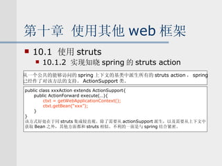 第十章 使用其他 web 框架 10.1  使用 struts 10.1.2  实现知晓 spring 的 struts action 从一个公共的能够访问的 spring 上下文的基类中派生所有的 struts action ， spring 已经作了对该方法的支持。 ActionSupport 类。 public class xxxAction extends ActionSupport{ public ActionForward execute(…){ ctxt = getWebApplicationContext(); ctxt.getBean(“xxx”); } } 该方式好处在于同 struts 集成较直观。除了需要从 actionSupport 派生，以及需要从上下文中 获取 Bean 之外，其他方面都和 struts 相似。不利的一面是与 spring 结合紧密。 
