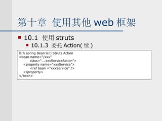 第十章 使用其他 web 框架 10.1  使用 struts 10.1.3  委托 Action( 续 ) 作为 spring Bean 编写 Struts Action <bean name=“/xxx” class=“….xxxServiceAction”> <property name=“xxxService”> <ref bean =“xxxService” /> </property> </bean> 