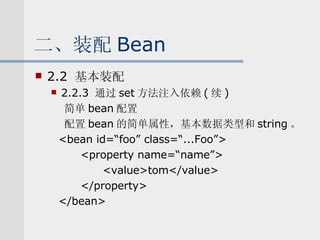 二、装配 Bean 2.2  基本装配 2.2.3  通过 set 方法注入依赖 ( 续 ) 简单 bean 配置 配置 bean 的简单属性，基本数据类型和 string 。 <bean id=“foo” class=“...Foo”> <property name=“name”> <value>tom</value> </property>  </bean> 