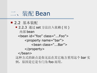 二、装配 Bean 2.2  基本装配 2.2.3  通过 set 方法注入依赖 ( 续 ) 内部 bean <bean id=“foo” class=“...Foo”> <property name=“bar”> <bean class=“...Bar”> </property>  </bean> 这种方式的缺点是你无法在其它地方重用这个 bar 实 例，原因是它是专门为 foo 而用。 