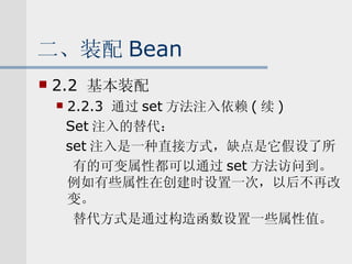 二、装配 Bean 2.2  基本装配 2.2.3  通过 set 方法注入依赖 ( 续 ) Set 注入的替代： set 注入是一种直接方式，缺点是它假设了所 有的可变属性都可以通过 set 方法访问到。例如有些属性在创建时设置一次，以后不再改变。 替代方式是通过构造函数设置一些属性值。 