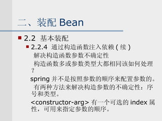 二、装配 Bean 2.2  基本装配 2.2.4  通过构造函数注入依赖 ( 续 ) 解决构造函数参数不确定性 构造函数多或参数类型大都相同该如何处理？ spring 并不是按照参数的顺序来配置参数的。 有两种方法来解决构造参数的不确定性：序号和类型。 <constructor-arg> 有一个可选的 index 属性，可用来指定参数的顺序。 