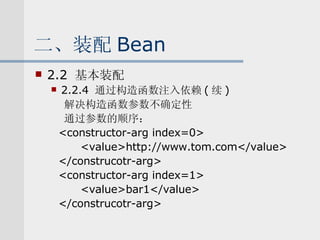 二、装配 Bean 2.2  基本装配 2.2.4  通过构造函数注入依赖 ( 续 ) 解决构造函数参数不确定性 通过参数的顺序： <constructor-arg index=0> <value>http://www.tom.com</value> </construcotr-arg> <constructor-arg index=1> <value>bar1</value> </construcotr-arg> 
