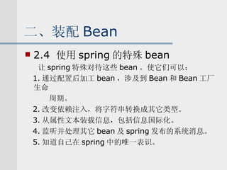 二、装配 Bean 2.4  使用 spring 的特殊 bean 让 spring 特殊对待这些 bean 。使它们可以： 1. 通过配置后加工 bean ，涉及到 Bean 和 Bean 工厂生命 周期。 2. 改变依赖注入，将字符串转换成其它类型。 3. 从属性文本装载信息，包括信息国际化。 4. 监听并处理其它 bean 及 spring 发布的系统消息。 5. 知道自己在 spring 中的唯一表识。 