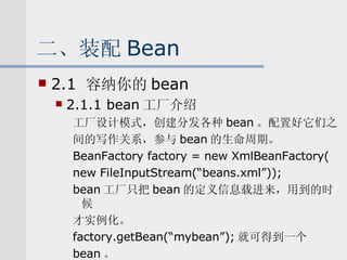 二、装配 Bean 2.1  容纳你的 bean 2.1.1 bean 工厂介绍 工厂设计模式，创建分发各种 bean 。配置好它们之 间的写作关系，参与 bean 的生命周期。 BeanFactory factory = new XmlBeanFactory( new FileInputStream(“beans.xml”)); bean 工厂只把 bean 的定义信息载进来，用到的时候 才实例化。 factory.getBean(“mybean”); 就可得到一个 bean 。 