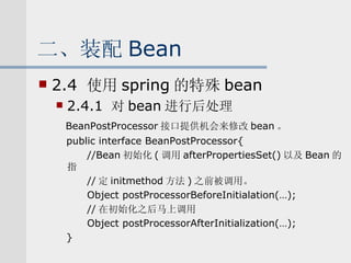 二、装配 Bean 2.4  使用 spring 的特殊 bean 2.4.1  对 bean 进行后处理 BeanPostProcessor 接口提供机会来修改 bean 。 public interface BeanPostProcessor{ //Bean 初始化 ( 调用 afterPropertiesSet() 以及 Bean 的指 // 定 initmethod 方法 ) 之前被调用。 Object postProcessorBeforeInitialation(…); // 在初始化之后马上调用 Object postProcessorAfterInitialization(…); } 