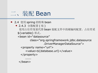 二、装配 Bean 2.4  使用 spring 的特殊 bean 2.4.3  分散配置 ( 续 ) 使用占位符变量代替 bean 装配文件中的硬编码配置。占位符采 ${variable} 形式。 <bean id=“datasource” 　　　  class=“org.springframework.jdbc.datasource 　　　　　　　　　　 .DriverManagerDataSource”> <property name=“url”> <value>${database.url}</value> </property> ...... </bean> 