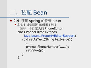 二、装配 Bean 2.4  使用 spring 的特殊 bean 2.4.4  定制属性编辑器 ( 续 ) 编写一个自定义的 PhoneEditor class PhoneEditor extends java.beans.PropertyEditorSupport { void setAsText(String textvalue){ ...... p=new PhoneNumber(......); setValue(p); } } 