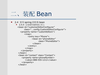 二、装配 Bean 2.4  使用 spring 的特殊 bean 2.4.4  定制属性编辑器 ( 续 ) <bean id=“customerEditorConfigurer” class=“...config.CustomEditorConfigurer”> <property name=“customEditors”> <map> <entry key=“Phone”> <bean id=“phoneEditor” class=“PhoneEditor”> </bean> </entry> </map> </property> </bean> <bean id=“contact” class=“Contact”> <property name=phoneNumber> <value>888-555-1212</value> </property> </bean> 