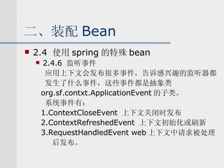 二、装配 Bean 2.4  使用 spring 的特殊 bean 2.4.6  监听事件 应用上下文会发布很多事件，告诉感兴趣的监听器都 发生了什么事件，这些事件都是抽象类 org.sf.contxt.ApplicationEvent 的子类。 系统事件有： 1.ContextCloseEvent  上下文关闭时发布 2.ContextRefreshedEvent  上下文初始化或刷新 3.RequestHandledEvent web 上下文中请求被处理 后发布。 