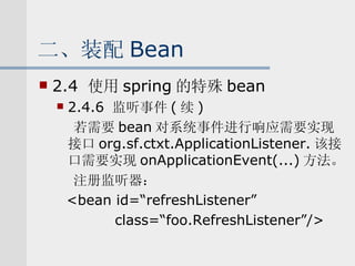 二、装配 Bean 2.4  使用 spring 的特殊 bean 2.4.6  监听事件 ( 续 ) 若需要 bean 对系统事件进行响应需要实现接口 org.sf.ctxt.ApplicationListener. 该接口需要实现 onApplicationEvent(...) 方法。 注册监听器： <bean id=“refreshListener” class=“foo.RefreshListener”/> 