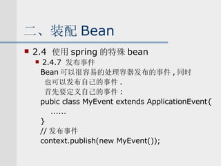 二、装配 Bean 2.4  使用 spring 的特殊 bean 2.4.7  发布事件 Bean 可以很容易的处理容器发布的事件 , 同时 也可以发布自己的事件 . 首先要定义自己的事件 : pubic class MyEvent extends ApplicationEvent{ ...... } // 发布事件 context.publish(new MyEvent()); 