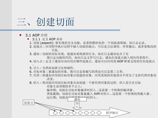 三、创建切面 3.1 AOP 介绍 3.1.1  定义 AOP 术语 1. 切面 (aspect): 要实现的交叉功能，是系统模块化的一个切面或领域。如日志记录。 2. 连接点 : 应用程序执行过程中插入切面的地点，可以是方法调用，异常抛出，或者要修改的 字段。 3. 通知 : 切面的实际实现，他通知系统新的行为。如在日志通知包含了实 现日志功能的代码，如向日志文件写日志。通知在连接点插入到应用系统中。 4. 切入点 : 定义了通知应该应用在哪些连接点，通知可以应用到 AOP 框架支持的任何连接点。 5. 引入 : 为类添加新方法和属性。 6. 目标对象 : 被通知的对象。既可以是你编写的类也可以是第三方类。 7. 代理 : 将通知应用到目标对象后创建的对象，应用系统的其他部分不用为了支持代理对象而 改变。 8. 织入 : 将切面应用到目标对象从而创建一个新代理对象的过程。织入发生在目标 对象生命周期的多个点上： 编译期：切面在目标对象编译时织入 . 这需要一个特殊的编译器 . 类装载期：切面在目标对象被载入 JVM 时织入 . 这需要一个特殊的类载入器 . 运行期：切面在应用系统运行时织入 . 通知 程序执行 切 入 连接点 