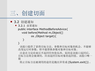 三、创建切面 3.2  创建通知 3.2.1  前置通知 public interface MethodBeforeAdvice{ void before(Method m,Object[] os ,Object target){ } } 该接口提供了获得目标方法、参数和目标对象的机会。不能够改变运行时参数，即不能替换参数对象和目标对象。 注意在方法结束后不返回任何值东西。原因是该接口返回后，目标方法将会被调用，应该返回目标对象的返回值。该接口唯一能 阻止目标方法被调用的途径是抛出异常或 (System.exit()) 。 