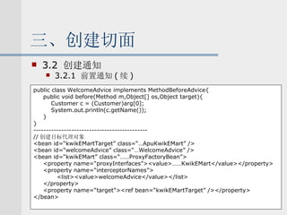 三、创建切面 3.2  创建通知 3.2.1  前置通知 ( 续 ) public class WelcomeAdvice implements MethodBeforeAdvice{ public void before(Method m,Object[] os,Object target){ Customer c = (Customer)arg[0]; System.out.println(c.getName()); } } --------------------------------------------- // 创建目标代理对象 <bean id=“kwikEMartTarget” class=“…ApuKwikEMart” /> <bean id=“welcomeAdvice” class=“…WelcomeAdvice” /> <bean id=“kwikEMart” class=“……ProxyFactoryBean”> <property name=“proxyInterfaces”><value>……KwikEMart</value></property> <property name=“interceptorNames”> <list><value>welcomeAdvice</value></list> </property> <property name=“target”><ref bean=“kwikEMartTarget” /></property> </bean> 