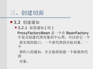 三、创建切面 3.2  创建通知 3.2.1  前置通知 ( 续 ) ProxyFactoryBean 是一个在 BeanFactory 中显式创建代理对象的中心类，可以给它一个 要实现的接口、一个要代理的目标对象、一个 要织入的通知，并且他将创建一个崭新的代理 对象。 