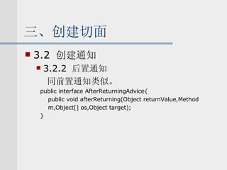 三、创建切面 3.2  创建通知 3.2.2  后置通知 同前置通知类似。 public interface AfterReturningAdvice{ public void afterReturning(Object returnValue,Method m,Object[] os,Object target); } 
