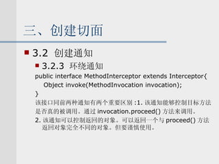 三、创建切面 3.2  创建通知 3.2.3  环绕通知 public interface MethodInterceptor extends Interceptor{ Object invoke(MethodInvocation invocation); } 该接口同前两种通知有两个重要区别 :1. 该通知能够控制目标方法 是否真的被调用。通过 invocation.proceed() 方法来调用。 2. 该通知可以控制返回的对象。可以返回一个与 proceed() 方法返回对象完全不同的对象。但要谨慎使用。 
