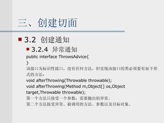 三、创建切面 3.2  创建通知 3.2.4  异常通知 public interface ThrowsAdvice{ } 该接口为标识性接口，没有任何方法，但实现该接口的类必须要有如下形 式的方法： void afterThrowing(Throwable throwable); void afterThrowing(Method m,Object[] os,Object target,Throwable throwable); 第一个方法只接受一个参数：需要抛出的异常。 第二个方法接受异常、被调用的方法、参数以及目标对象。 
