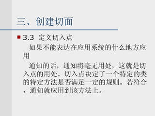 三、创建切面 3.3  定义切入点 如果不能表达在应用系统的什么地方应用 通知的话，通知将毫无用处，这就是切入点的用处。切入点决定了一个特定的类的特定方法是否满足一定的规则。若符合，通知就应用到该方法上。 