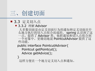 三、创建切面 3.3  定义切入点 3.3.2  理解 Advisor 大多数切面是由定义切面行为的通知和定义切面在什么地方执行的切入点组合而成的。 spring 认识到了这一点，提供了 Advisor 类。他把通知和切入点组合到一个对象中。更确切地说 PointcutAdvisor 提供了这些功能。 public interface PointcutAdvisor{ Pointcut getPointcut(); Advice getAdvice(); } 这样方便在一个地方定义切入点和通知。 
