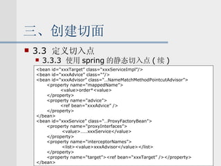三、创建切面 3.3  定义切入点 3.3.3  使用 spring 的静态切入点 ( 续 ) <bean id=“xxxTarget” class=“xxxServiceImpl”/> <bean id=“xxxAdvice” class=“”/> <bean id=“xxxAdvisor” class=“…NameMatchMethodPointcutAdvisor”> <property name=“mappedName”> <value>order*<value> </property> <property name=“advice”> <ref bean=“xxxAdvice” /> </property> </bean> <bean id=“xxxService” class=“…ProxyFactoryBean”> <property name=“proxyInterfaces”> <value>……xxxService</value> </property> <property name=“interceptorNames”> <list><value>xxxAdvisor</value></list> </property> <property name=“target”><ref bean=“xxxTarget” /></property> </bean> 