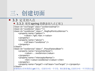 三、创建切面 3.3  定义切入点 3.3.3  使用 spring 的静态切入点 ( 续 ) <bean id=“xxxTarget” class=“xxxServiceImpl”/> <bean id=“xxxAdvice” class=“”/> <bean id=“xxxAdvisor” class=“…RegExpPointcutAdvisor”> <property name=“pattern”> <value>.*get.+bar.+<value> </property> <property name=“advice”> <ref bean=“xxxAdvice” /> </property> </bean> <bean id=“xxxService” class=“…ProxyFactoryBean”> <property name=“proxyInterfaces”> <value>……xxxService</value> </property> <property name=“interceptorNames”> <list><value>xxxAdvisor</value></list> </property> <property name=“target”><ref bean=“xxxTarget” /></property> </bean> 该规则表示任何类的以 get 开头，后面至少有一个字符，然后跟着 by, 后面至少有一个字符的方法 