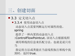 三、创建切面 3.3  定义切入点 3.3.4  使用动态切入点 动态切入点需要判断运行时属性的值。 spring 提供了一种内置的动态切入点 :ControlFlowPointcut. 该切入点根据线程 调用堆栈的信息来匹配方法。也就是说只有当 指定的方法或类能在当前线程执行堆栈中找到时，返回 true. 