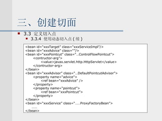三、创建切面 3.3  定义切入点 3.3.4  使用动态切入点 ( 续 ) <bean id=“xxxTarget” class=“xxxServiceImpl”/> <bean id=“xxxAdvice” class=“”/> <bean id=“xxxPointcut” class=“…ControlFlowPointcut”> <contructor-arg”> <value>javax.servlet.http.HttpServlet</value> </contructor-arg> </bean> <bean id=“xxxAdvisor” class=“…DefaultPointcutAdvisor”> <property name=“advice”> <ref bean=“xxxAdvice” /> </property> <property name=“pointcut”> <ref bean=“xxxPointcut”> </property> </bean> <bean id=“xxxService” class=“……ProxyFactoryBean”> …… </bean> 