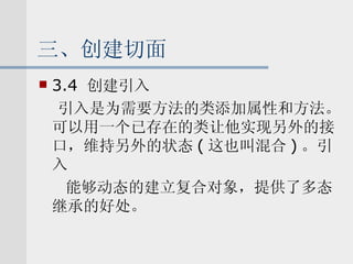 三、创建切面 3.4  创建引入 引入是为需要方法的类添加属性和方法。可以用一个已存在的类让他实现另外的接口，维持另外的状态 ( 这也叫混合 ) 。引入 能够动态的建立复合对象，提供了多态继承的好处。 