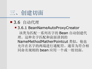 三、创建切面 3.6  自动代理 3.6.1 BeanNameAutoProxyCreator 该类为匹配一系列名字的 Bean 自动创建代理。这种名字匹配和前面讲到的 NameMethodMatherPointcut 类似，他也允许在名字的两端进行通配符。通常为符合相同命名规则的 bean 应用一个或一组切面。 