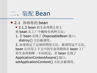 二、装配 Bean 2.1  容纳你的 bean 2.1.3 bean 的生命周期 ( 续 ) 将 bean 从工厂中删掉有两种方法： 1. 若 bean 实现了 DisposableBean 接口， distroy() 方法被调用。 2. 如果指定了定制的销毁方法，就调用这个方法。 bean 在应用上下文中的生命周期和在 bean 工厂 的生命周期唯一不同的是：若 bean 实现了 ApplicationContextAware() 接口， setApplicationContext() 方法会被调用。 