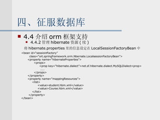 四、征服数据库 4.4 介绍 orm 框架支持 4.4.2 管理 hibernate 资源 ( 续 )   将 hibernate.properties 里的信息设定在 LocalSessionFactoryBean 中 <bean id=“sessioinFactory” class=“ort.springframework.orm.hibernate.LocalsessionFactoryBean”> <property name=“hibernateProperties”> <props> <prop key=“hibernate.dialect”>net.sf.hibernate.dialect.MySQLDialect<prop> …… </props> </property> <property name=“mappingResources”> <list> <value>student.hbm.xml</value> <value>Course.hbm.xml</value> </list> </property> </bean> 