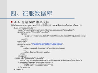 四、征服数据库 4.4  介绍 orm 框架支持 将 hibernate.properties 里的信息设定在 LocalSessionFactoryBean 中 <bean id=“sessioinFactory” class=“ort.springframework.orm.hibernate.LocalsessionFactoryBean”> <property name=“hibernateProperties”> <props> <prop key=“hibernate.dialect”>net.sf.hibernate.dialect.MySQLDialect<prop> …… </props> </property> <property name=“ mappingDirectoryLocations ”> <list> <value>classpath:/com/spring/persistence</value> …… <value>Course.hbm.xml</value> </list> </property> <bean id=“hibernateTemplate”  class=“org.springframework.orm.hibernate.HIbernateTemplate”> <property name=“sessionFactory”> <ref bean=“sessionFactory” /> </property> </bean> 