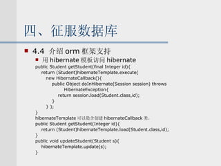 四、征服数据库 4.4  介绍 orm 框架支持 用 hibernate 模板访问 hibernate public Student getStudent(final Integer id){ return (Student)hibernateTemplate.execute( new HibernateCallback(){ public Object doInHibernate(Session session) throws  HibernateException{ return session.load(Student.class,id); } } ); } hibernateTemplate 可以隐含创建 hibernateCallback 类。 public Student getStudent(Integer id){ return (Student)hibernateTemplate.load(Student.class,id); } public void updateStudent(Student s){ hibernateTemplate.update(s); } 